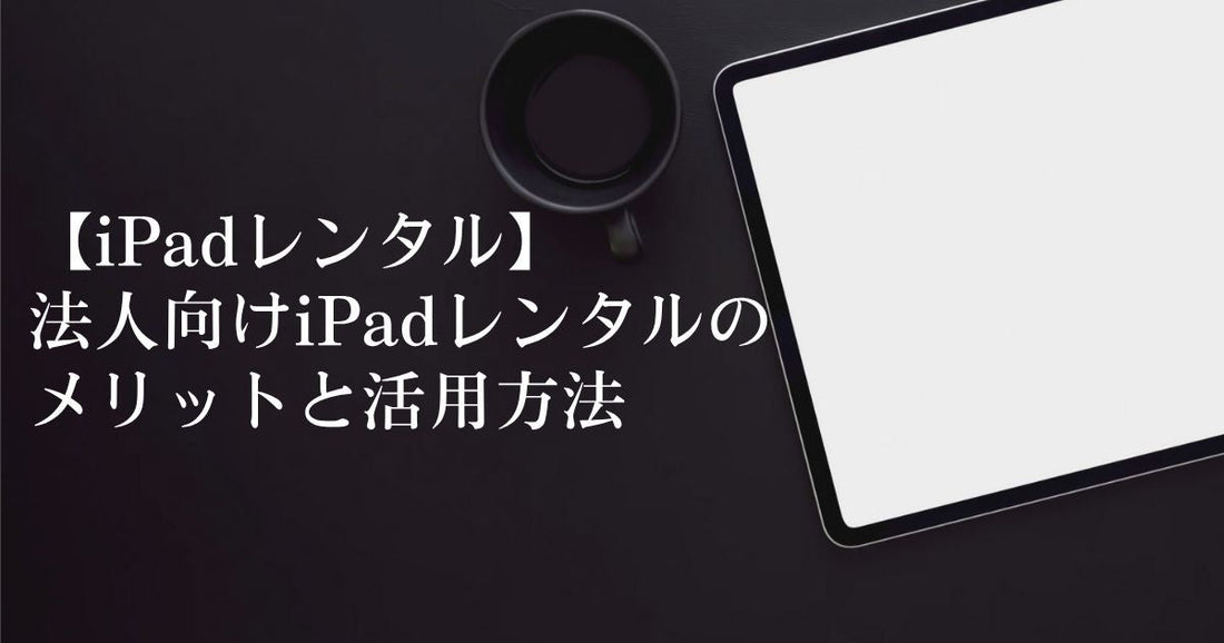 【iPadレンタル】法人向けiPadレンタルのメリットと活用方法