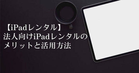 【iPadレンタル】法人向けiPadレンタルのメリットと活用方法